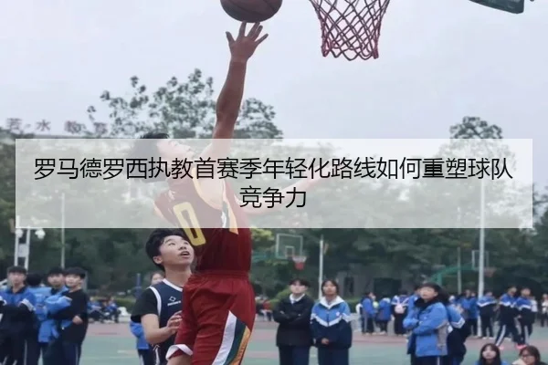罗马德罗西执教首赛季年轻化路线如何重塑球队竞争力
