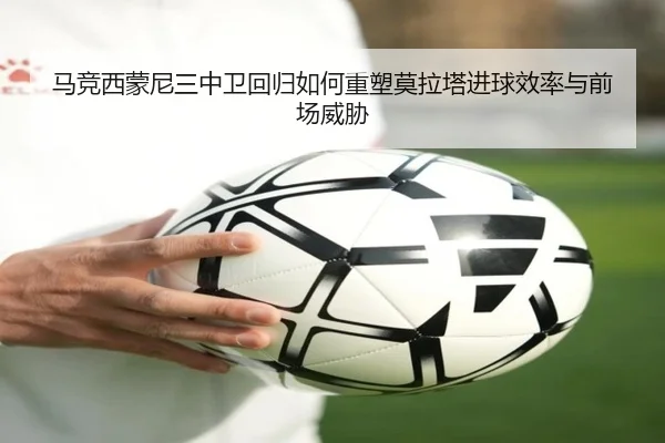 马竞西蒙尼三中卫回归如何重塑莫拉塔进球效率与前场威胁