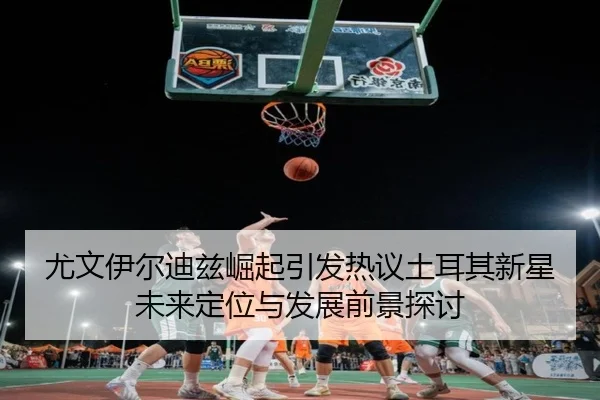 尤文伊尔迪兹崛起引发热议土耳其新星未来定位与发展前景探讨