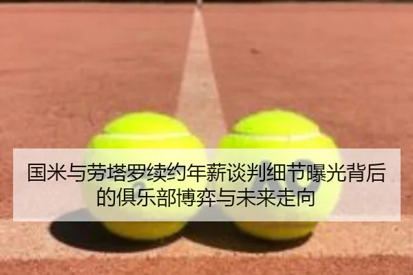 国米与劳塔罗续约年薪谈判细节曝光背后的俱乐部博弈与未来走向