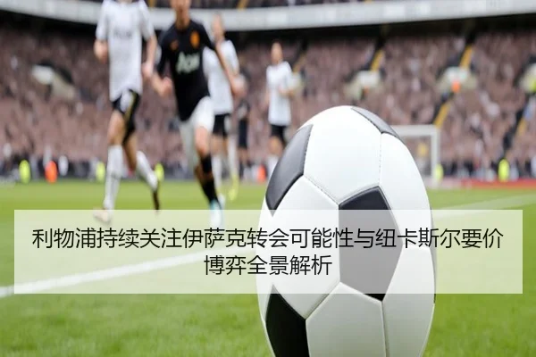 利物浦持续关注伊萨克转会可能性与纽卡斯尔要价博弈全景解析